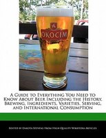 A Guide To Everything You Need To Know About Beer Including The History, Brewing, Ingredients, Varieties, Serving, And Internation