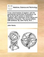 A new short treatise of algebra: with the geometrical construction of equations, as far as the fourth power or dimension. Together