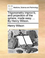 Trigonometry improv'd, and projection of the sphere, made easy. ... By Henry Wilson.