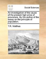 An investigation of the cause of the present high price of provisions. By the author of the essay on the principle of population.