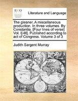 The gleaner. A miscellaneous production. In three volumes. By Constantia. [Four lines of verse] Vol. I[-III]. Published according