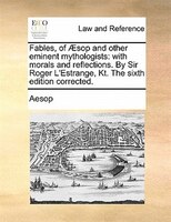 Fables, Of AEsop And Other Eminent Mythologists: With Morals And Reflections. By Sir Roger L'estrange, Kt. The Sixth Edition Corre