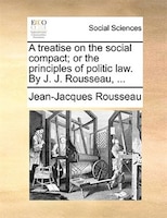 A treatise on the social compact; or the principles of politic law. By J. J. Rousseau, ...