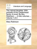 The natural daughter. With portraits of the Leadenhead family. A novel. By Mrs. Robinson, ... In two volumes ...  Volume 1 of 2