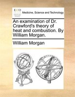 An examination of Dr. Crawford's theory of heat and combustion. By William Morgan.