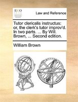 Tutor Clericalis Instructus: Or, The Clerk's Tutor Improv'd. In Two Parts. ... By Will. Brown, ... Second Edition.