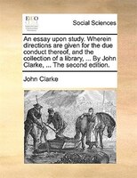 An essay upon study. Wherein directions are given for the due conduct thereof, and the collection of a library, ... By John Clarke