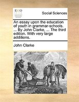An Essay Upon The Education Of Youth In Grammar-schools. ... By John Clarke, ... The Third Edition. With Very Large Additions.
