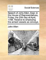 Speech of John Allen, Esqr. in the House of Representatives, Friday, the 20th day of April, 1798. Relative to employing the armed