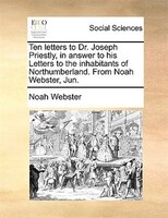 Ten letters to Dr. Joseph Priestly, in answer to his Letters to the inhabitants of Northumberland. From Noah Webster, Jun.