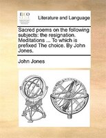 Sacred poems on the following subjects: the resignation. Meditations ... To which is prefixed The choice. By John Jones.