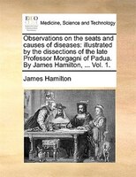 Observations on the seats and causes of diseases: illustrated by the dissections of the late Professor Morgagni of Padua. By James