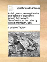 A dialogue concerning the rise and decline of eloquence among the Romans. Translated from the Latin, by William Melmouth, Esq.