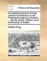 An impartial account of King James II's behaviour to his Protestant subjects of Ireland, ... By His Grace, William, Lord Archbisho
