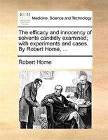 The efficacy and innocency of solvents candidly examined; with experiments and cases. By Robert Home, ...