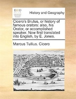 Cicero's Brutus, or history of famous orators: also, his Orator, or accomplished speaker. Now first translated into English, by E.