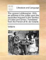 The ignorant philosopher. With an address to the public upon the parricides imputed to the families of Calas and Sirven. Translate