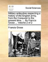 Military antiquities respecting a history of the English army, from the Conquest to the present time. ... By Francis Grose ...  Vo