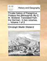 Private history of Peregrinus Proteus the philosopher. By C. M. Wieland. Translated from the German. In two volumes. ...  Volume 1