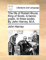 The life of Robert Bruce, King of Scots. A heroic poem. In three books. By John Harvey, M.A.