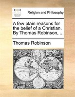A few plain reasons for the belief of a Christian. By Thomas Robinson, ...