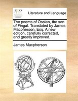 The poems of Ossian, the son of Fingal. Translated by James Macpherson, Esq. A new edition, carefully corrected, and greatly impro