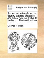 A priest to the temple: or the country parson's character, and rule of holy life. By Mr. G. Herbert, ... The fourth edition.