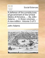 A defence of the constitutions of government of the United States of America, ... By John Adams, ... In three volumes. ... A new e