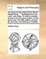 An essay on the origin of evil. By Dr. William King, ... Translated from the Latin, with notes. To which is added, a sermon by the