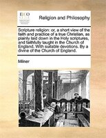 Scripture religion: or, a short view of the faith and practice of a true Christian, as plainly laid down in the Holy sc