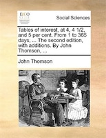 Tables of interest, at 4, 4 1/2, and 5 per cent. From 1 to 365 days, ... The second edition, with additions. By John Thomson, ...