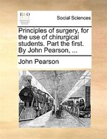 Principles of surgery, for the use of chirurgical students. Part the first. By John Pearson, ...