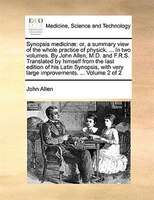 Synopsis medicinae: or, a summary view of the whole practice of physick. ... In two volumes. By John Allen, M.D. and F.