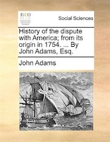 History of the dispute with America; from its origin in 1754. ... By John Adams, Esq.