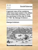 A general view of the variations which have been made in the affairs of the East-India Company, since the conclusion of the war, i