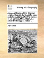 A general history of the Ottoman empire. Illustrated with useful notes and observations, after the manner of Mr. Sandys, Mr. Addis