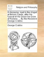 A Discourse, Read In The Chapel At Belvoir Castle, After The Funeral Of His Grace The Duke Of Rutland, ... By The Reverend George