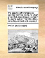 The beauties of Shakspeare; selected from his works. To which are added, the principal scenes in the same author. The fifth editio