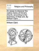 An essay to discover the visible marks of Christ's church, according to the testimony of Holy writ. By William Clark, ...