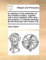 An address on the destination of the Christian ministry. Together with a short refutation of the arian and socinian, or unitarian