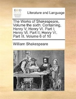 The Works of Shakespeare, Volume the sixth: Containing, Henry V; Henry VI. Part I; Henry VI. Part II; Henry VI.  Part III.  Volume