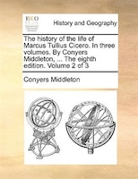 The history of the life of Marcus Tullius Cicero. In three volumes. By Conyers Middleton, ... The eighth edition. Volume 2 of 3
