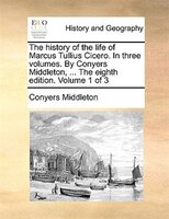 The history of the life of Marcus Tullius Cicero. In three volumes. By Conyers Middleton, ... The eighth edition. Volume 1 of 3