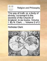 The way of truth: or, a body of divinity, consonant to the doctrine of the Church of England. In six books. Volume I.