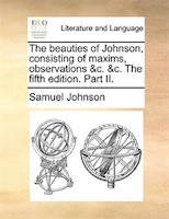 The beauties of Johnson, consisting of maxims, observations &c. &c. The fifth edition. Part II.