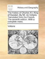 The history of Charles XII. King of Sweden. By Mr. de Voltaire. Translated from the French. The seventh edition. With a complete i