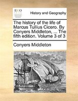 The history of the life of Marcus Tullius Cicero. By Conyers Middleton, ... The fifth edition. Volume 3 of 3