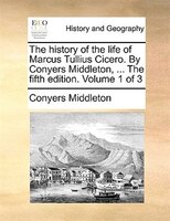 The history of the life of Marcus Tullius Cicero. By Conyers Middleton, ... The fifth edition. Volume 1 of 3