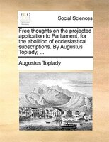 Free thoughts on the projected application to Parliament, for the abolition of ecclesiastical subscriptions. By Augustus Toplady,