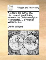A letter to the author of a discourse of free-thinking. Wherein the Christian religion is vindicated, ... By Daniel Williams, D.D.